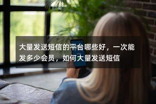 大量發(fā)送短信的平臺哪些好,一次能發(fā)多少會員,如何大量發(fā)送短信
