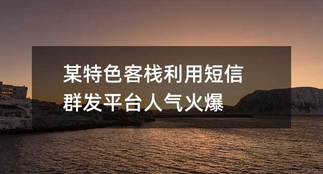 某特色客棧利用短信群發(fā)平臺(tái)人氣火爆
