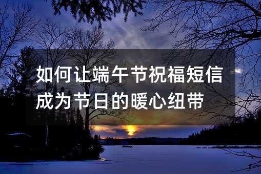 如何讓端午節(jié)祝福短信成為節(jié)日的暖心紐帶