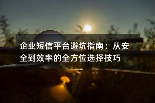 企業(yè)短信平臺避坑指南:從安全到效率的全方位選擇技巧